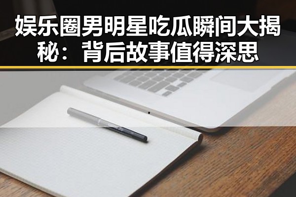 娱乐圈男明星吃瓜瞬间大揭秘：背后故事值得深思